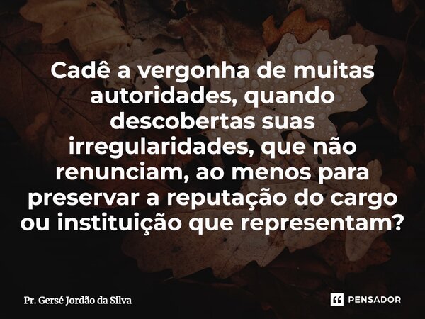 ⁠Cadê a vergonha de muitas autoridades, quando descobertas suas irregularidades, que não renunciam, ao menos para preservar a reputação do cargo ou instituição ... Frase de Pr. Gersé Jordão da Silva.