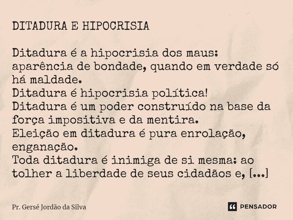 ⁠DITADURA E HIPOCRISIA Ditadura é a hipocrisia dos maus: aparência de bondade, quando em verdade só há maldade. Ditadura é hipocrisia política! Ditadura é um po... Frase de Pr. Gersé Jordão da Silva.