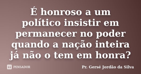 É honroso a um político insistir em permanecer no poder quando a nação inteira já não o tem em honra?... Frase de Pr. Gersé Jordão da Silva.