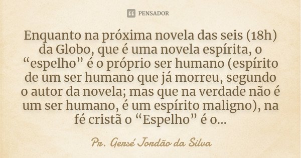 Enquanto na próxima novela das seis (18h) da Globo, que é uma novela espírita, o “espelho” é o próprio ser humano (espírito de um ser humano que já morreu, segu... Frase de Pr. Gersé Jordão da Silva.
