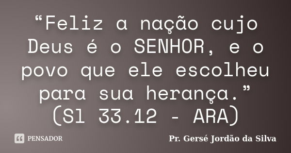 “Feliz a nação cujo Deus é o SENHOR, e o povo que ele escolheu para sua herança.” (Sl 33.12 - ARA)... Frase de Pr. Gersé Jordão da Silva.