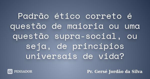 Padrão ético correto é questão de maioria ou uma questão supra-social, ou seja, de princípios universais de vida?... Frase de Pr. Gersé Jordão da Silva.