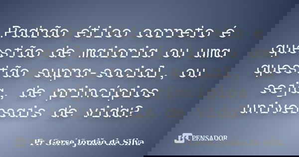 Padrão ético correto é questão de maioria ou uma questão supra-social, ou seja, de princípios universais de vida?... Frase de Pr. Gersé Jordão da Silva.