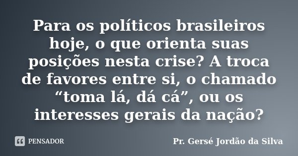 Para os políticos brasileiros hoje, o que orienta suas posições nesta crise? A troca de favores entre si, o chamado “toma lá, dá cá”, ou os interesses gerais da... Frase de Pr. Gersé Jordão da Silva.