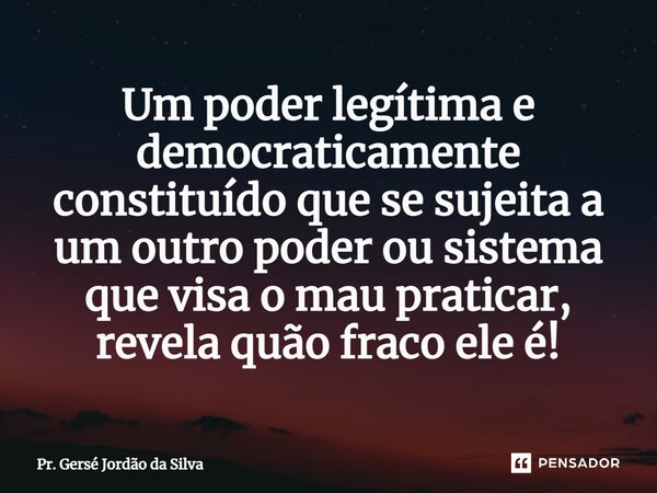 ⁠Um poder legítima e democraticamente constituído que se sujeita a um outro poder ou sistema que visa o mau praticar, revela quão fraco ele é!... Frase de Pr. Gersé Jordão da Silva.