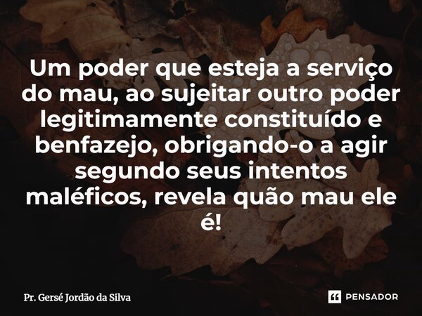 ⁠Um poder que esteja a serviço do mau, ao sujeitar outro poder legitimamente constituído e benfazejo, obrigando-o a agir segundo seus intentos maléficos, revela... Frase de Pr. Gersé Jordão da Silva.