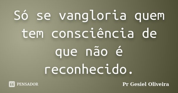 Só se vangloria quem tem consciência de que não é reconhecido.... Frase de Pr Gesiel Oliveira.
