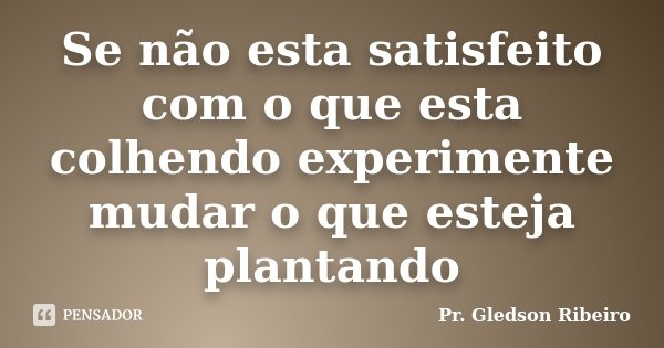 Se não esta satisfeito com o que esta colhendo experimente mudar o que esteja plantando... Frase de Pr. Gledson Ribeiro.