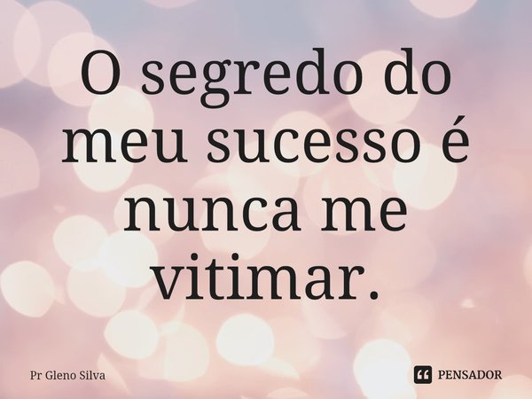 ⁠O segredo do meu sucesso é nunca me vitimar.... Frase de Pr Gleno Silva.