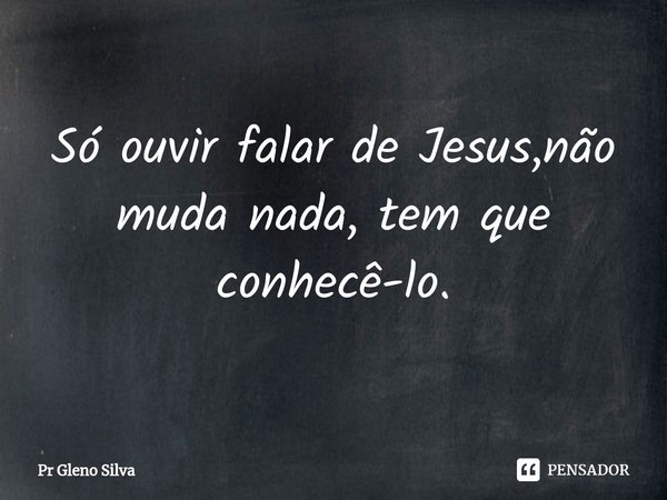 ⁠Só ouvir falar de Jesus,não muda nada, tem que conhecê-lo.... Frase de Pr Gleno Silva.