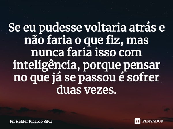 ⁠Se eu pudesse voltaria atrás e não faria o que fiz, mas nunca faria isso com inteligência, porque pensar no que já se passou é sofrer duas vezes.... Frase de Pr. Helder Ricardo Silva.