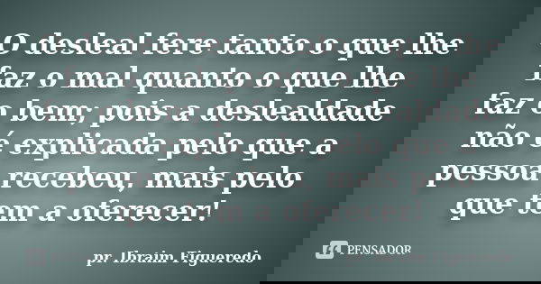 O desleal fere tanto o que lhe faz o mal quanto o que lhe faz o bem; pois a deslealdade não é explicada pelo que a pessoa recebeu, mais pelo que tem a oferecer!... Frase de pr. Ibraim Figueredo.