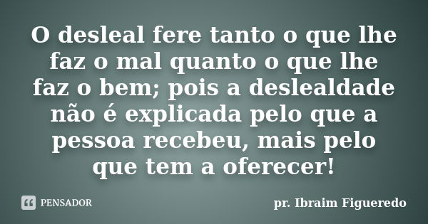 O desleal fere tanto o que lhe faz o mal quanto o que lhe faz o bem; pois a deslealdade não é explicada pelo que a pessoa recebeu, mais pelo que tem a oferecer!... Frase de pr. Ibraim Figueredo.