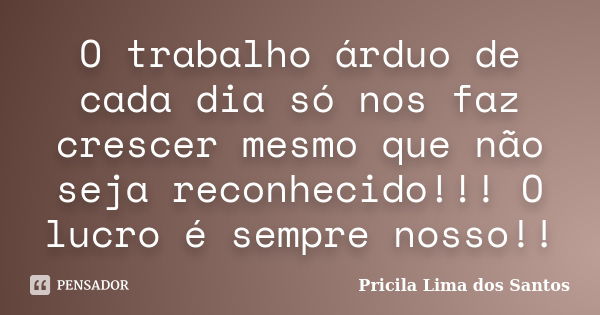 O trabalho árduo de cada dia só nos faz crescer mesmo que não seja reconhecido!!! O lucro é sempre nosso!!... Frase de Pricila Lima dos Santos.