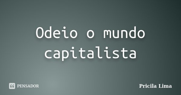 Odeio o mundo capitalista... Frase de Pricila Lima.
