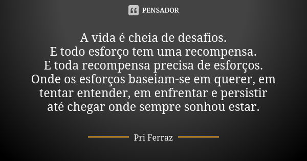 A vida é cheia de desafios. E todo esforço tem uma recompensa. E toda recompensa precisa de esforços. Onde os esforços baseiam-se em querer, em tentar entender,... Frase de Pri Ferraz.