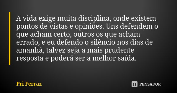 A vida exige muita disciplina, onde existem pontos de vistas e opiniões. Uns defendem o que acham certo, outros os que acham errado, e eu defendo o silêncio nos... Frase de Pri Ferraz.