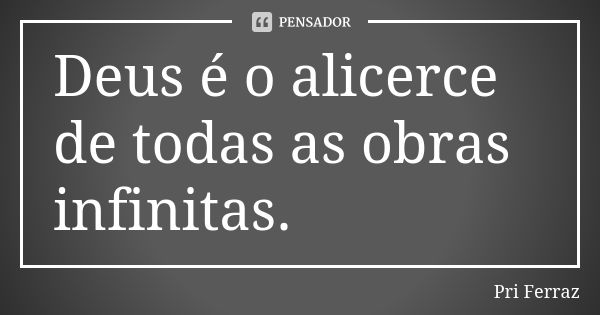 Deus é o alicerce de todas as obras infinitas.... Frase de Pri Ferraz.