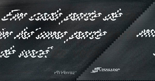 Em cada parte de mim há uma parte de você.... Frase de Pri Ferraz.