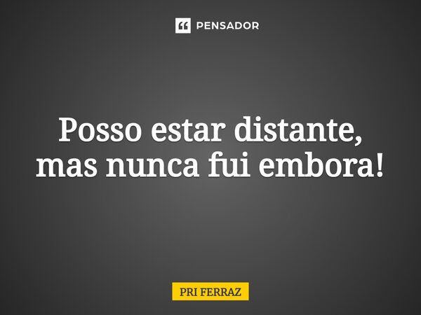 ⁠Posso estar distante, mas nunca fui embora!... Frase de Pri Ferraz.