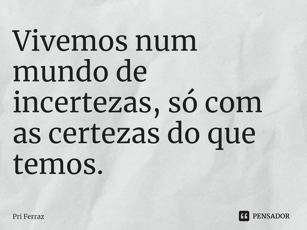 Vivemos num mundo de incertezas, só com as certezas do que temos.... Frase de Pri Ferraz.