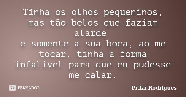 Tinha os olhos pequeninos, mas tão belos que faziam alarde e somente a sua boca, ao me tocar, tinha a forma infalível para que eu pudesse me calar.... Frase de Prika Rodrigues.