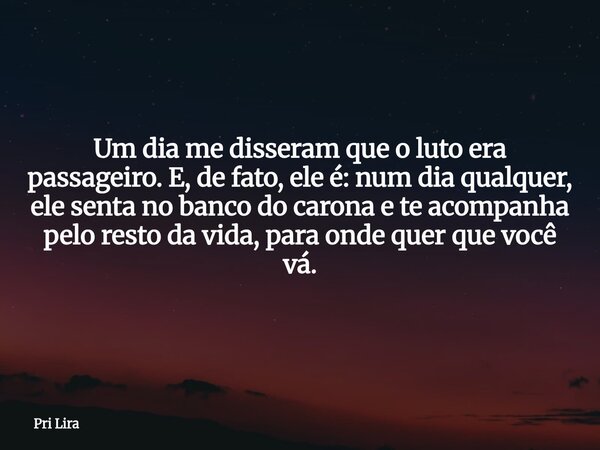 Um dia me disseram que o luto era passageiro. E, de fato, ele é: num dia qualquer, ele senta no banco do carona e te acompanha pelo resto da vida, para onde que... Frase de Pri Lira.
