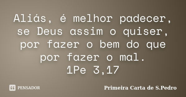 Aliás, é melhor padecer, se Deus assim o quiser, por fazer o bem do que por fazer o mal. 1Pe 3,17... Frase de Primeira Carta de S.Pedro.