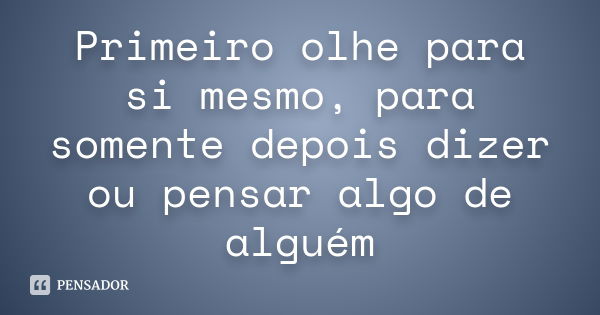 Primeiro olhe para si mesmo, para somente depois dizer ou pensar algo de alguém