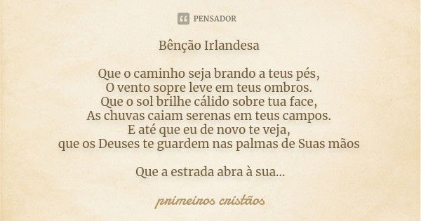 Bênção Irlandesa Que o caminho seja brando a teus pés, O vento sopre leve em teus ombros. Que o sol brilhe cálido sobre tua face, As chuvas caiam serenas em teu... Frase de primeiros cristãos.