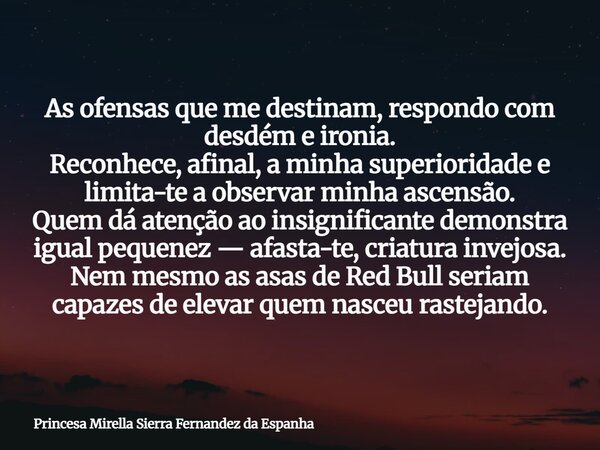 As ofensas que me destinam, respondo com desdém e ironia. Reconhece, afinal, a minha superioridade e limita-te a observar minha ascensão. Quem dá atenção ao ins... Frase de Princesa Mirella Sierra Fernandez da Espanha.