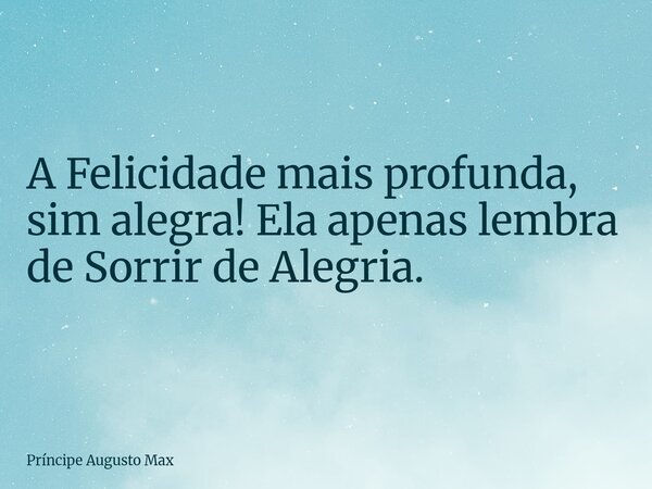A Felicidade mais profunda, sim alegra! Ela apenas lembra de Sorrir de Alegria.... Frase de Príncipe Augusto Max.