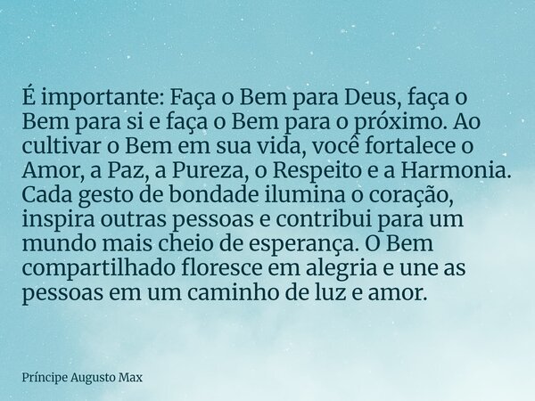 É importante: Faça o Bem para Deus, faça o Bem para si e faça o Bem para o próximo. Ao cultivar o Bem em sua vida, você fortalece o Amor, a Paz, a Pureza, o Res... Frase de Príncipe Augusto Max.