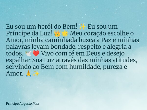 Eu sou um herói do Bem! ✨ Eu sou um Príncipe da Luz! 👑🌟 Meu coração escolhe o Amor, minha caminhada busca a Paz e minhas palavras levam bondade, respeito e aleg... Frase de Príncipe Augusto Max.