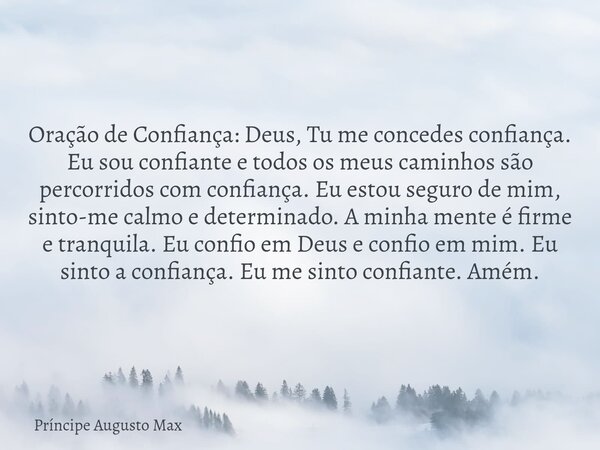 ⁠Oração de Confiança: Deus, Tu me concedes confiança. Eu sou confiante e todos os meus caminhos são percorridos com confiança. Eu estou seguro de mim, sinto-me ... Frase de Príncipe Augusto Max.
