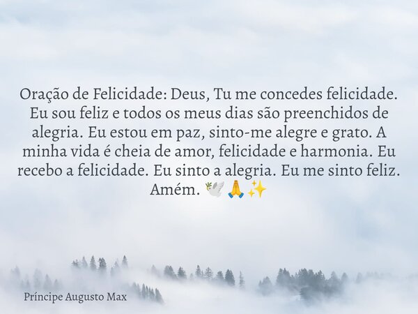 ⁠Oração de Felicidade: Deus, Tu me concedes felicidade. Eu sou feliz e todos os meus dias são preenchidos de alegria. Eu estou em paz, sinto-me alegre e grato. ... Frase de Príncipe Augusto Max.