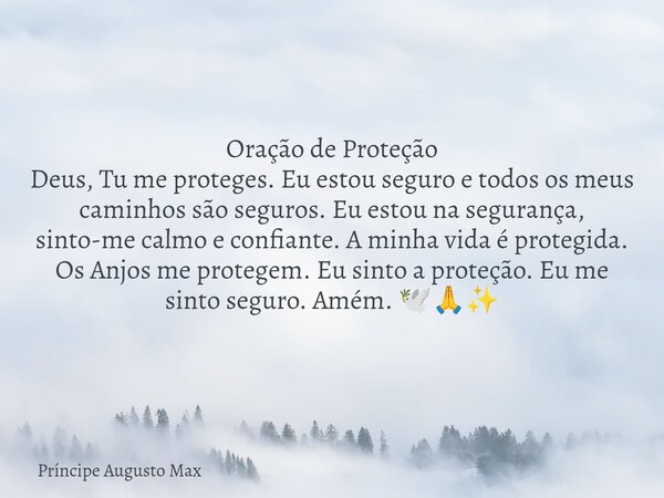 Oração de Proteção Deus, Tu me proteges. Eu estou seguro e todos os meus caminhos são seguros. Eu estou na segurança, sinto-me calmo e confiante. A minha vida é... Frase de Príncipe Augusto Max.