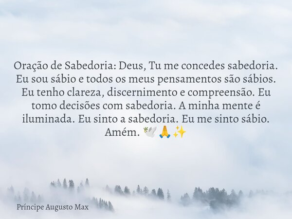 ⁠Oração de Sabedoria: Deus, Tu me concedes sabedoria. Eu sou sábio e todos os meus pensamentos são sábios. Eu tenho clareza, discernimento e compreensão. Eu tom... Frase de Príncipe Augusto Max.