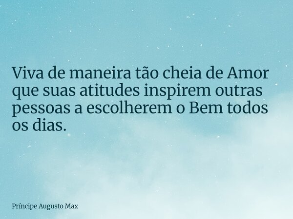Viva de maneira tão cheia de Amor que suas atitudes inspirem outras pessoas a escolherem o Bem todos os dias.... Frase de Príncipe Augusto Max.