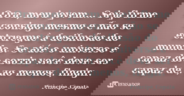 Ora, meu jovem... Seja firme consigo mesmo e não se entregue à desilusão do mundo. Se até o universo é capaz de sorrir você deve ser capaz de, ao menos, fingir.... Frase de Principe_Copata.