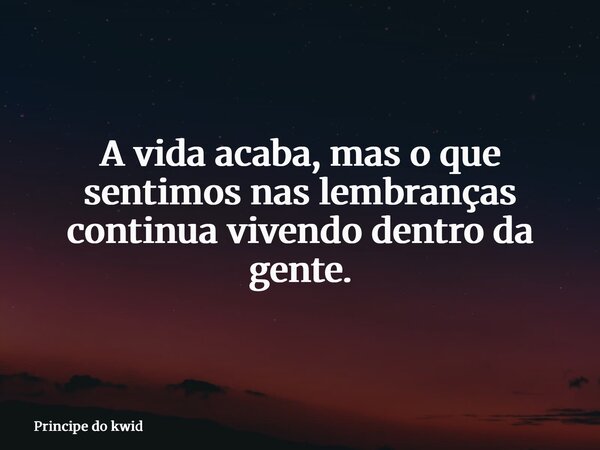 A vida acaba, mas o que sentimos nas lembranças continua vivendo dentro da gente.... Frase de Principe do kwid.