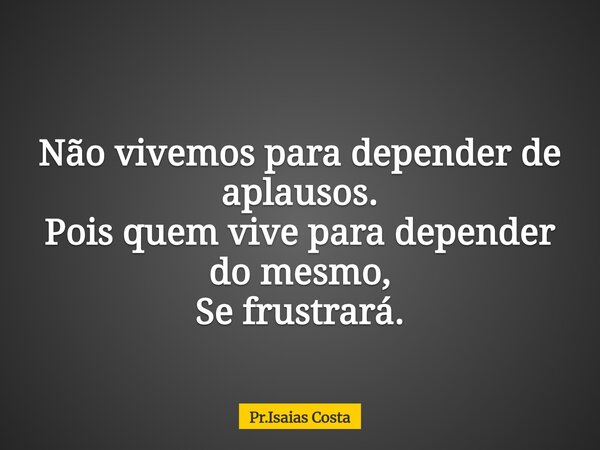 Não vivemos para depender de aplausos. Pois quem vive para depender do mesmo, Se frustrará.... Frase de Pr.Isaias Costa.