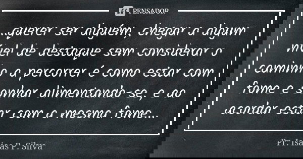 ...querer ser alguém, chegar a algum nível de destaque sem considerar o caminho a percorrer é como estar com fome e sonhar alimentando-se, e ao acordar estar co... Frase de Pr. Isaias P. Silva.