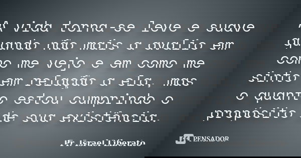 A vida torna-se leve e suave quando não mais a avalio em como me vejo e em como me sinto em relação a ela, mas o quanto estou cumprindo o propósito de sua exist... Frase de Pr. Israel Liberato.