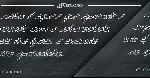 O sábio é aquele que aprende e empreende com a adversidade. Isto é, ele tira lições e executa as lições aprendidas.... Frase de Pr. Israel Liberato.