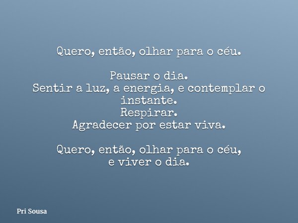 Quero, então, olhar para o céu. Pausar o dia. Sentir a luz, a energia, e contemplar o instante. Respirar. Agradecer por estar viva. Quero, então, olhar para o c... Frase de Pri Sousa.