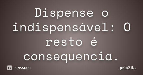 Dispense o indispensável: O resto é consequencia.... Frase de Pris2ila.