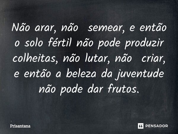⁠Não arar, não semear, e então o solo fértil não pode produzir colheitas, não lutar, não criar, e então a beleza da juventude não pode dar frutos.... Frase de Prisantana.