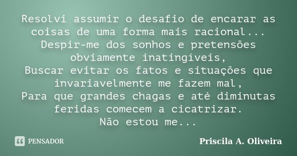 Resolvi assumir o desafio de encarar as coisas de uma forma mais racional... Despir-me dos sonhos e pretensões obviamente inatingíveis, Buscar evitar os fatos e... Frase de Priscila A. Oliveira.