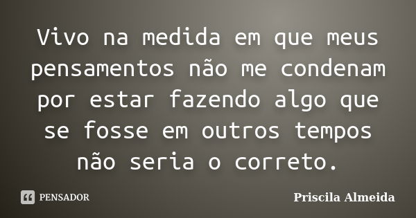 Vivo na medida em que meus pensamentos não me condenam por estar fazendo algo que se fosse em outros tempos não seria o correto.... Frase de Priscila Almeida.